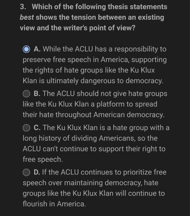 3. Which of the following thesis statements
best shows the tension between an existing
view and the writer's point of view?
A. While the ACLU has a responsibility to
preserve free speech in America, supporting
the rights of hate groups like the Ku Klux
Klan is ultimately dangerous to democracy.
O B. The ACLU should not give hate groups
like the Ku Klux Klan a platform to spread
their hate throughout American democracy.
C. The Ku Klux Klan is a hate group with a
long history of dividing Americans, so the
ACLU can't continue to support their right to
free speech.
D. If the ACLU continues to prioritize free
speech over maintaining democracy, hate
groups like the Ku Klux Klan will continue to
flourish in America.
