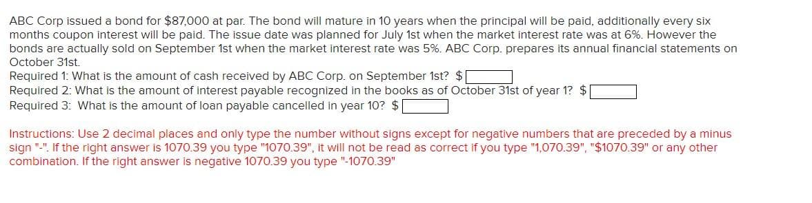 ABC Corp issued a bond for $87,000 at par. The bond will mature in 10 years when the principal will be paid, additionally every six
months coupon interest will be paid. The issue date was planned for July 1st when the market interest rate was at 6%. However the
bonds are actually sold on September 1st when the market interest rate was 5%. ABC Corp. prepares its annual financial statements on
October 31st.
Required 1: What is the amount of cash received by ABC Corp. on September 1st? $
Required 2: What is the amount of interest payable recognized in the books as of October 31st of year 1? $
Required 3: What is the amount of loan payable cancelled in year 10? $
Instructions: Use 2 decimal places and only type the number without signs except for negative numbers that are preceded by a minus
sign "-". If the right answer is 1070.39 you type "1070.39", it will not be read as correct if you type "1,070.39", "$1070.39" or any other
combination. If the right answer is negative 1070.39 you type "-1070.39"
