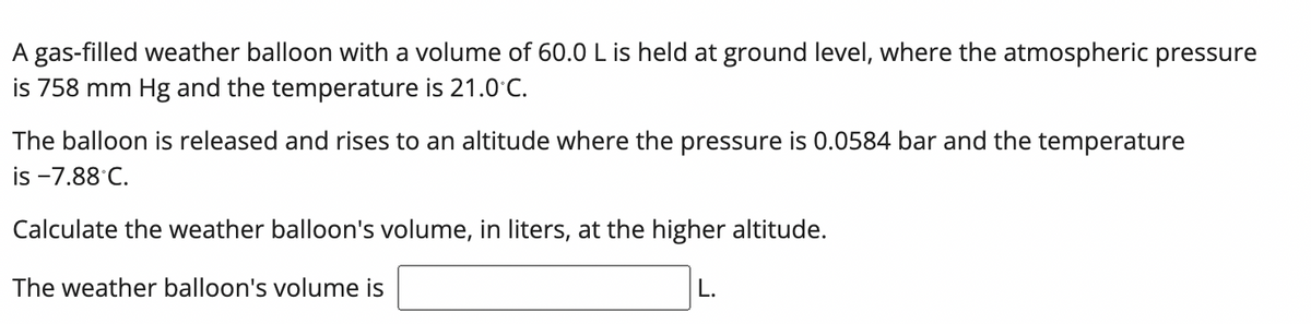 A gas-filled weather balloon with a volume of 60.0 L is held at ground level, where the atmospheric pressure
is 758 mm Hg and the temperature is 21.0C.
The balloon is released and rises to an altitude where the pressure is 0.0584 bar and the temperature
is -7.88 C.
Calculate the weather balloon's volume, in liters, at the higher altitude.
The weather balloon's volume is
L.
