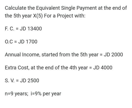 Calculate the Equivalent Single Payment at the end of
the 5th year X(5) For a Project with:
F. C. = JD 13400
o.C = JD 1700
Annual Income, started from the 5th year JD 2000
Extra Cost, at the end of the 4th year = JD 4000
S. V. = JD 2500
n39 years; i=9% per year
