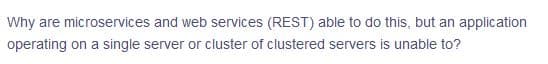 Why are microservices and web services (REST) able to do this, but an application
operating on a single server or cluster of clustered servers is unable to?
