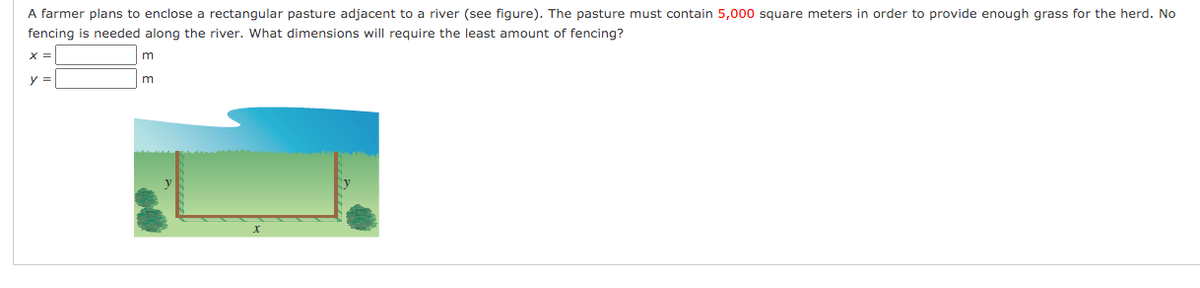 A farmer plans to enclose a rectangular pasture adjacent to a river (see figure). The pasture must contain 5,000 square meters in order to provide enough grass for the herd. No
fencing is needed along the river. What dimensions will require the least amount of fencing?
X =
y =
m
