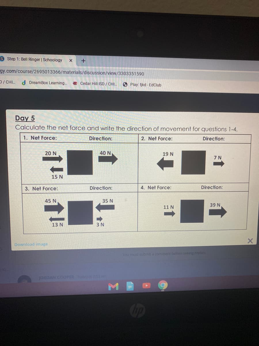 S Step 1: Bell Ringer | Schoology
gy.com/course/2695013366/materials/discussion/view/3303351590
D/ CHI.
d DreamBox Learning..
E Cedar Hill ISD / CHI.
6 Play: fjkd - EdClub
Day 5
Calculate the net force and write the direction of movement for questions 1-4.
1. Net Force:
Direction:
2. Net Force:
Direction:
20 N
40 N
19 N
7 N
15 N
3. Net Force:
Direction:
4. Net Force:
Direction:
45 N
35 N
39 N
11 N
13 N
3 N
Download image
You must submit a commnent before seemg replies
josOAN COOPER Todey 53 am
