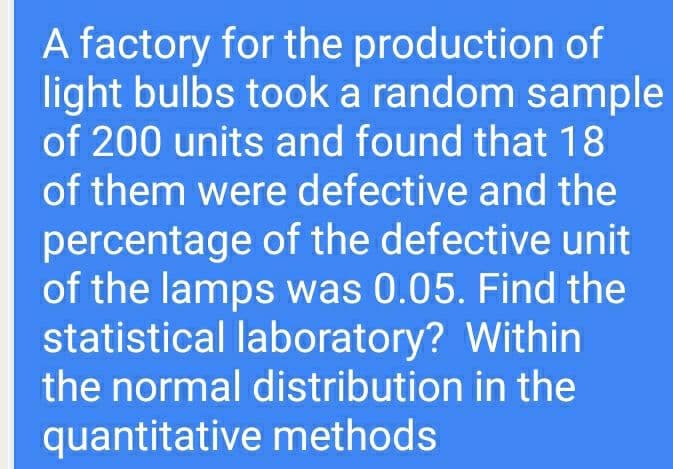 A factory for the production of
light bulbs took a random sample
of 200 units and found that 18
of them were defective and the
percentage of the defective unit
of the lamps was 0.05. Find the
statistical laboratory? Within
the normal distribution in the
quantitative methods
