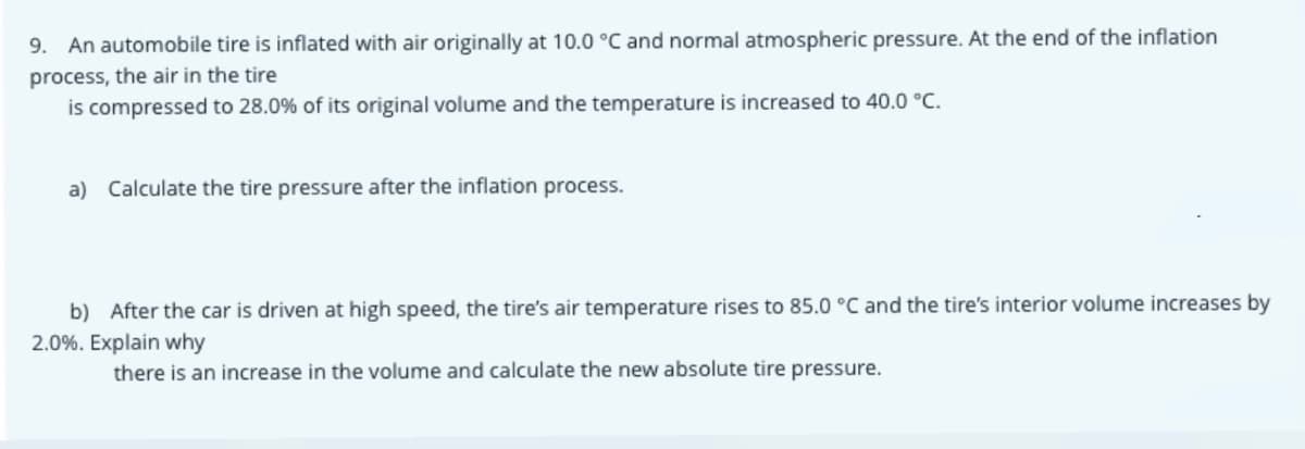 9. An automobile tire is inflated with air originally at 10.0 °C and normal atmospheric pressure. At the end of the inflation
process, the air in the tire
is compressed to 28.0% of its original volume and the temperature is increased to 40.0 °C.
a) Calculate the tire pressure after the inflation process.
b) After the car is driven at high speed, the tire's air temperature rises to 85.0 °C and the tire's interior volume increases by
2.0%. Explain why
there is an increase in the volume and calculate the new absolute tire pressure.

