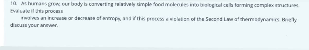 10. As humans grow, our body is converting relatively simple food molecules into biological cells forming complex structures.
Evaluate if this process
involves an increase or decrease of entropy, and if this process a violation of the Second Law of thermodynamics. Briefly
discuss your answer.
