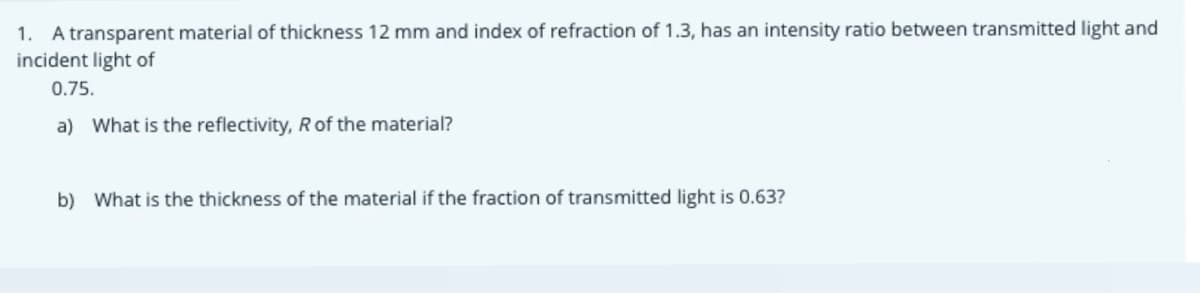1. A transparent material of thickness 12 mm and index of refraction of 1.3, has an intensity ratio between transmitted light and
incident light of
0.75.
a) What is the reflectivity, Rof the material?
b) What is the thickness of the material if the fraction of transmitted light is 0.63?
