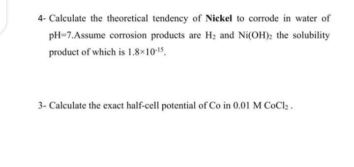 4- Calculate the theoretical tendency of Nickel to corrode in water of
pH=7.Assume corrosion products are H2 and Ni(OH)2 the solubility
product of which is 1.8×10-15.
3- Calculate the exact half-cell potential of Co in 0.01 M CoCl2.
