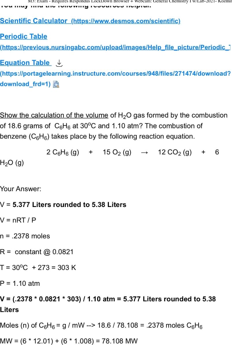 M3: Exam - Requires Respondus LockDown Browser + Webcam: General Chemistry I w/Lab-2021- Kozmin
muy viving ivvivu Tivipici.
Scientific Calculator (https://www.desmos.com/scientific)
Periodic Table
(https://previous.nursingabc.com/upload/images/Help_file_picture/Periodic_
Equation Table
(https://portagelearning.instructure.com/courses/948/files/271474/download?
download_frd=1)
Show the calculation of the volume of H₂O gas formed by the combustion
of 18.6 grams of C6H6 at 30°C and 1.10 atm? The combustion of
benzene (CH) takes place by the following reaction equation.
2 C6H₁ (9) + 15 0₂ (9)
12 CO2 (g) + 6
H₂O (g)
Your Answer:
V = 5.377 Liters rounded to 5.38 Liters
V = nRT/P
n = .2378 moles
R= constant @ 0.0821
T= 30°C +273 = 303 K
P= 1.10 atm
V = (.2378* 0.0821 * 303) / 1.10 atm = 5.377 Liters rounded to 5.38
Liters
Moles (n) of C6H6 = g/mW --> 18.6 / 78.108 = 2378 moles C6H₁
MW (6 * 12.01) + (6 * 1.008) = 78.108 MW