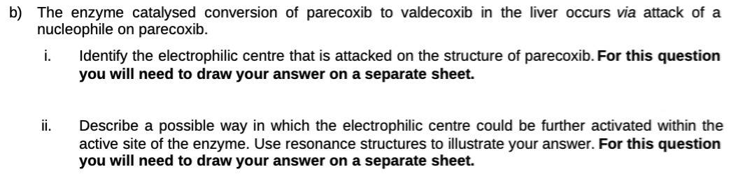 b) The enzyme catalysed conversion of parecoxib to valdecoxib in the liver occurs via attack of a
nucleophile on parecoxib.
i.
ii.
Identify the electrophilic centre that is attacked on the structure of parecoxib. For this question
you will need to draw your answer on a separate sheet.
Describe a possible way in which the electrophilic centre could be further activated within the
active site of the enzyme. Use resonance structures to illustrate your answer. For this question
you will need to draw your answer on a separate sheet.