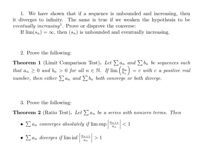 1. We have shown that if a sequence is unbounded and increasing, then
it diverges to infinity. The same is true if we weaken the hypothesis to be
eventually increasing¹. Prove or disprove the converse:
If lim(sn) = ∞, then (sn) is unbounded and eventually increasing.
2. Prove the following:
Theorem 1 (Limit Comparison Test). Let an and Ebn be sequences such
an
that an 20 and bn > 0 for all n € N. If lim =) = = c with c a positive real
number, then either Σan and bn both converge or both diverge.
3. Prove the following:
Theorem 2 (Ratio Test). Let an be a series with nonzero terms. Then
• Σan converges absolutely if lim sup
• Σan diverges if lim infan¹|>1
an+1
an
<1