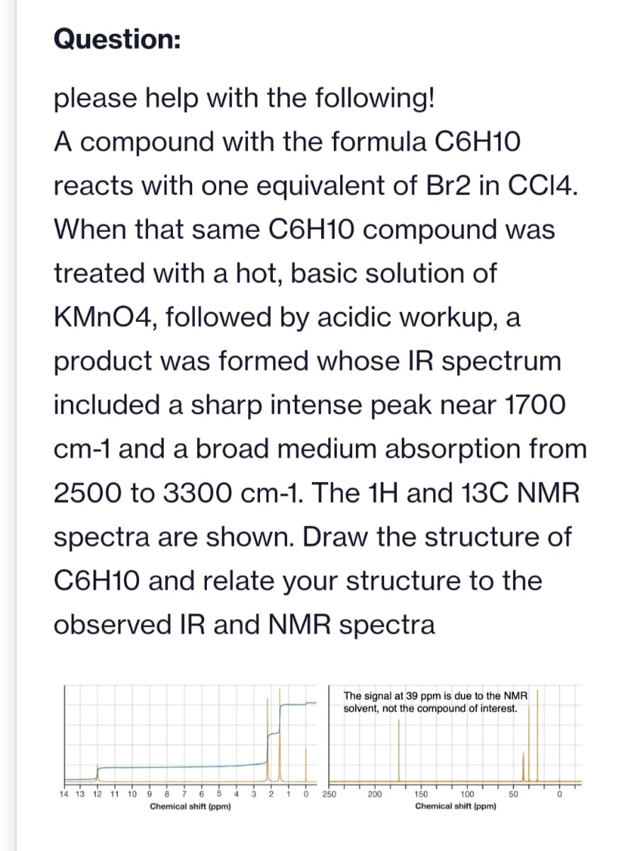 Question:
please help with the following!
A compound with the formula C6H10
reacts with one equivalent of Br2 in CCI4.
When that same C6H10 compound was
treated with a hot, basic solution of
KMnO4, followed by acidic workup, a
product was formed whose IR spectrum
included a sharp intense peak near 1700
cm-1 and a broad medium absorption from
2500 to 3300 cm-1. The 1H and 13C NMR
spectra are shown. Draw the structure of
C6H10 and relate your structure to the
observed IR and NMR spectra
14 13 12 11 10
9 8
Chemical shift (ppm)
A
3 2
0
250
The signal at 39 ppm is due to the NMR
solvent, not the compound of interest.
200
T
150
100
Chemical shift (ppm)
50
T
0
