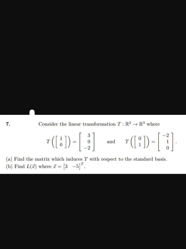 7.
Consider the linear transformation T: R2 R3 where
T
¹([1]) = [
T([:]) -
3
and
<-2
0
(a) Find the matrix which induces T with respect to the standard basis.
(b) Find L() where = [35]¹.