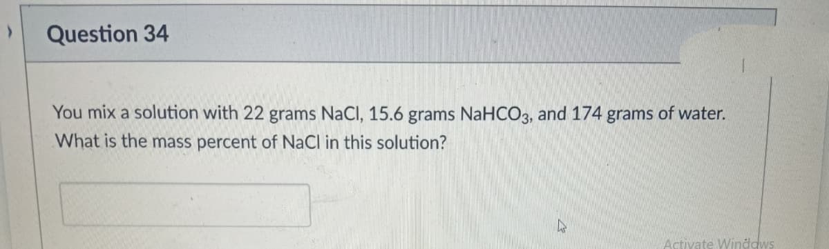 Question 34
You mix a solution with 22 grams NaCl, 15.6 grams NaHCO3, and 174 grams of water.
What is the mass percent of NaCl in this solution?
4
Activate Windows