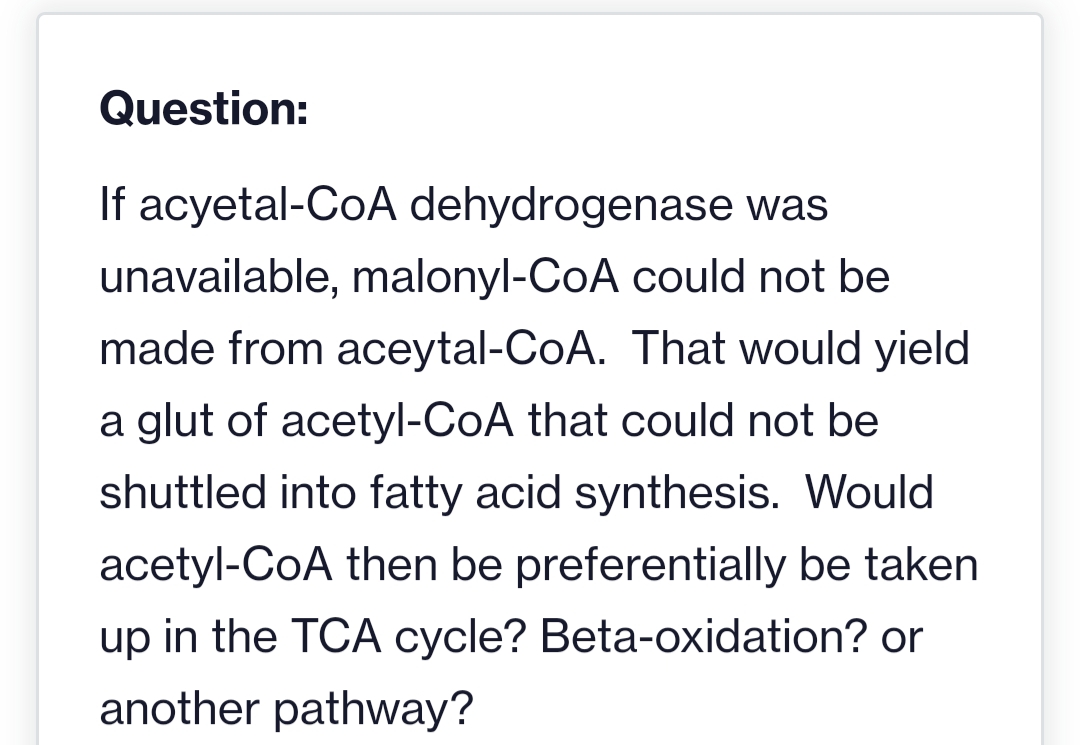 Question:
If acyetal-CoA dehydrogenase was
unavailable, malonyl-CoA could not be
made from aceytal-CoA. That would yield
a glut of acetyl-CoA that could not be
shuttled into fatty acid synthesis. Would
acetyl-CoA then be preferentially be taken
up in the TCA cycle? Beta-oxidation? or
another pathway?