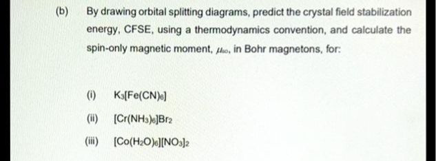 (b)
By drawing orbital splitting diagrams, predict the crystal field stabilization
energy, CFSE, using a thermodynamics convention, and calculate the
spin-only magnetic moment, o, in Bohr magnetons, for:
(1) K3[Fe(CN)6]
(ii) [Cr(NH3)]Br2
(iii) [Co(H₂O)][NO3)2