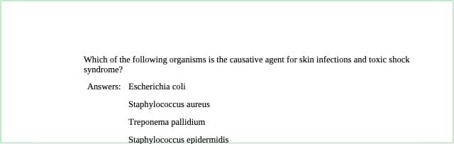 Which of the following organisms is the causative agent for skin infections and toxic shock
syndrome?
Answers: Escherichia coli
Staphylococcus aureus
Treponema pallidium
Staphylococcus epidermidis