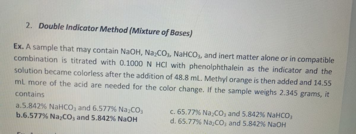 2. Double Indicator Method (Mixture of Bases)
Ex. A sample that may contain NaOH, Na₂CO3, NaHCO3, and inert matter alone or in compatible
combination is titrated with 0.1000 N HCI with phenolphthalein as the indicator and the
solution became colorless after the addition of 48.8 mL. Methyl orange is then added and 14.55
mL more of the acid are needed for the color change. If the sample weighs 2.345 grams, it
contains
a.5.842% NaHCO3 and 6.577% Na₂CO3
b.6.577% Na2CO3 and 5.842% NaOH
c. 65.77% Na₂CO3 and 5.842% NaHCO3
d. 65.77% Na₂CO3 and 5.842% NaOH