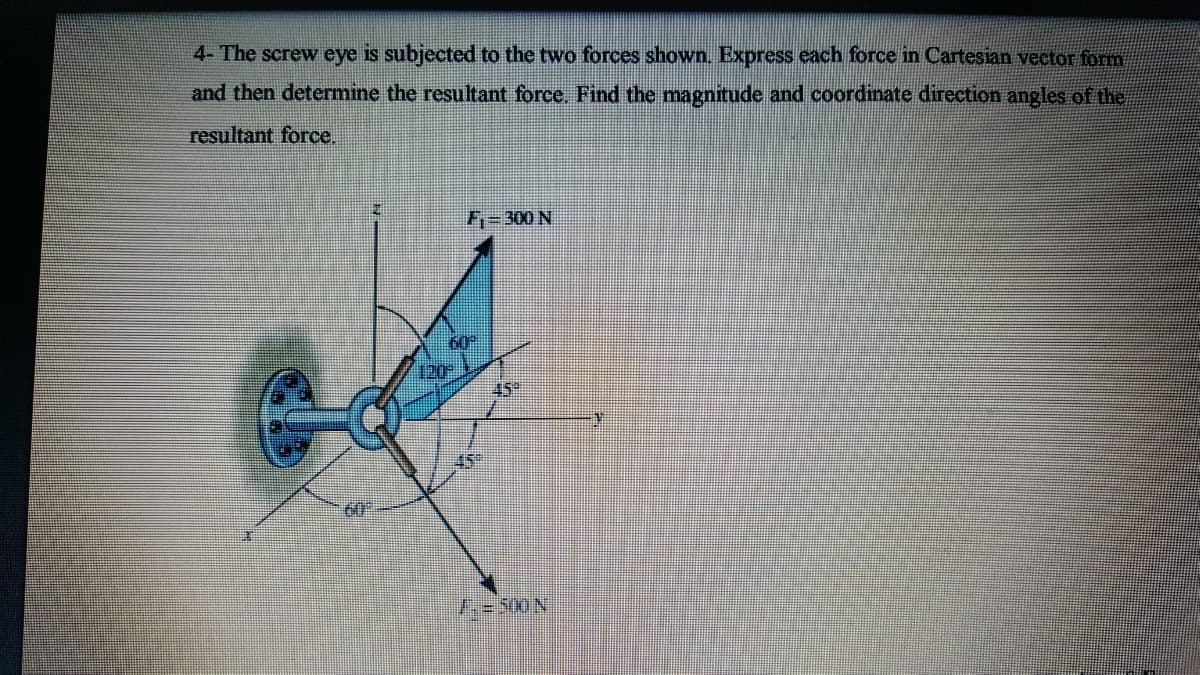 4- The screw eye is subjected to the two forces shown. Express each force in Cartesian vector form
and then determine the resultant force. Find the magnitude and coordinate direction angles of the
resultant force.
F=300 N
60
120
60
1:-500N
