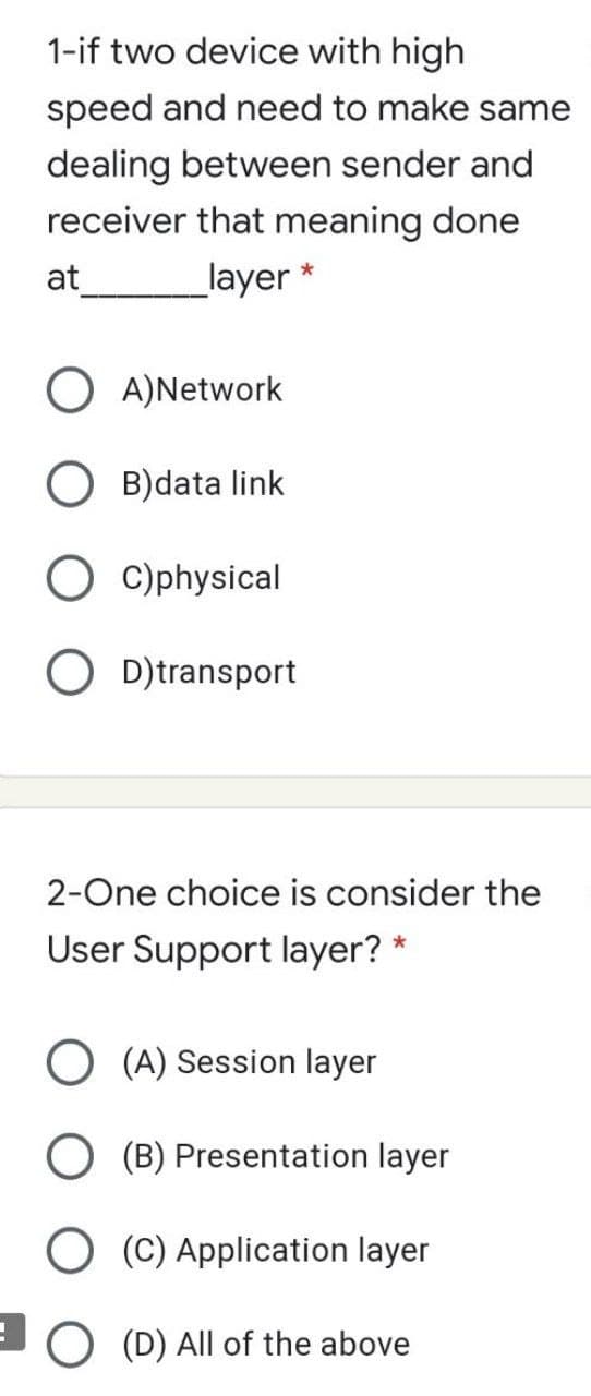 1-if two device with high
speed and need to make same
dealing between sender and
receiver that meaning done
at
layer *
O A)Network
O B)data link
O c)physical
O D)transport
2-One choice is consider the
User Support layer? *
O (A) Session layer
O (B) Presentation layer
O (C) Application layer
(D) All of the above
