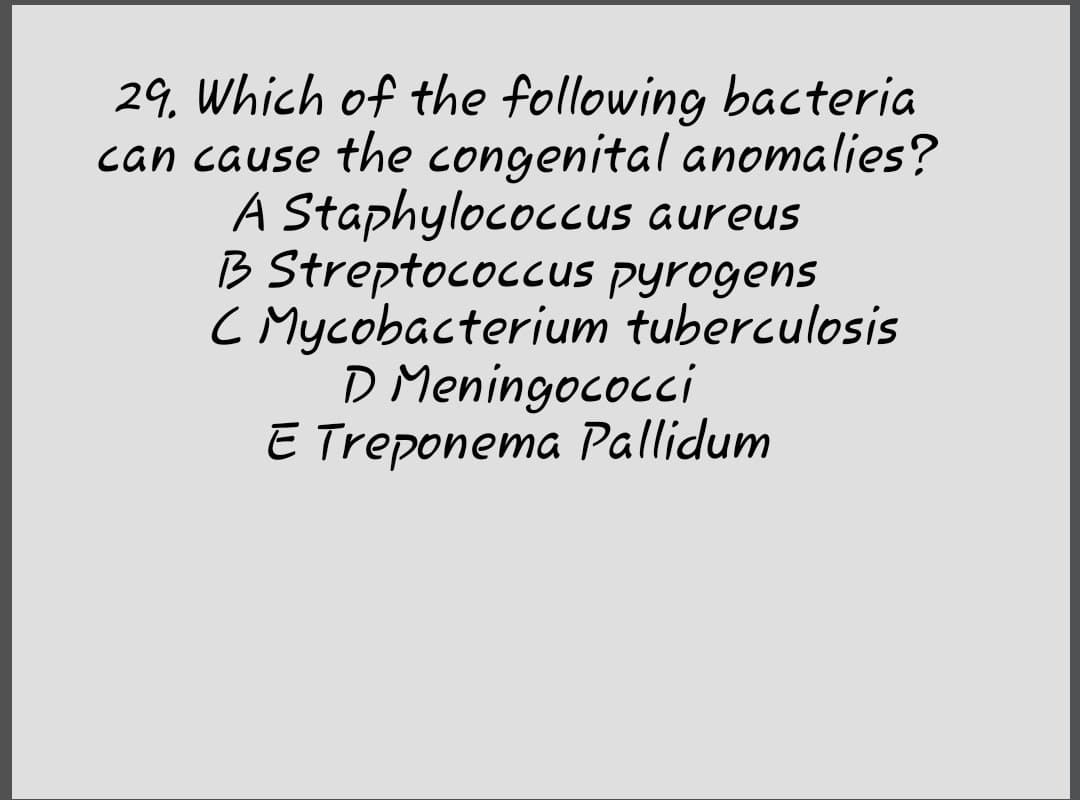 29, Which of the following bacteria
can cause the congenital anomalies?
A Staphylococcus aureus
B Streptococcus pyrogens
C Mycobacterium tuberculosis
D Meningococci
E Treponema Pallidum

