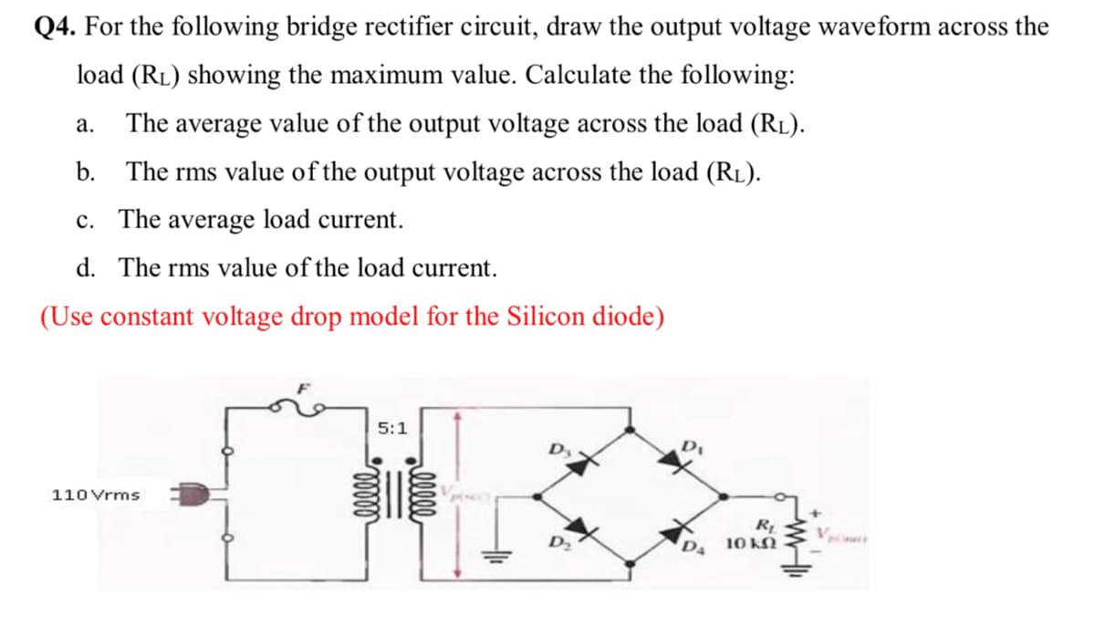 Q4. For the following bridge rectifier circuit, draw the output voltage waveform across the
load (RL) showing the maximum value. Calculate the following:
а.
The average value of the output voltage across the load (RL).
b. The rms value of the output voltage across the load (RL).
c. The average load current.
d. The rms value of the load current.
(Use constant voltage drop model for the Silicon diode)
5:1
110 Vrms
R
10 KN
D2
D4
