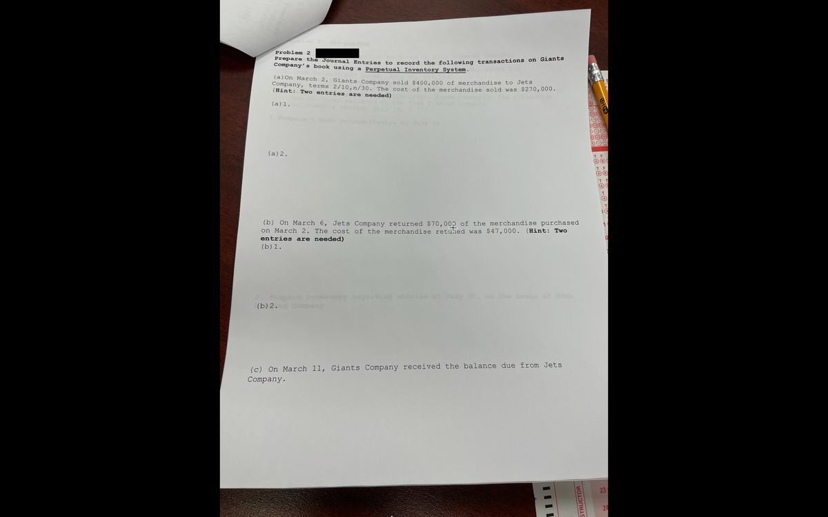 Problem 2
Prepare the Journal Entries to recerd the following transactions on Glanes
Company’s book using a Perpetual Inventory System.
(a) On March 2, Giants Company sold $400,000 of merchandise to Jets
Company, terms 2/10,n/30. The cost of the merchandise sold was $270,000·
(Hint: Two entries are needed)
(a)1.
(a) 2.
F
A
(b) On March 6, Jets Company returned $70,00p of the merchandise purchased
on March 2. The cost of the merchandise retuhed was $47,000. (Hint: Two
entries are needed)
1
12
(b) 1.
pesery djusting entrie ly on the booka
(b) 2.
(c) On March 11, Giants Company received the balance due from Jets
Company.
23
24
STRUCTOR
