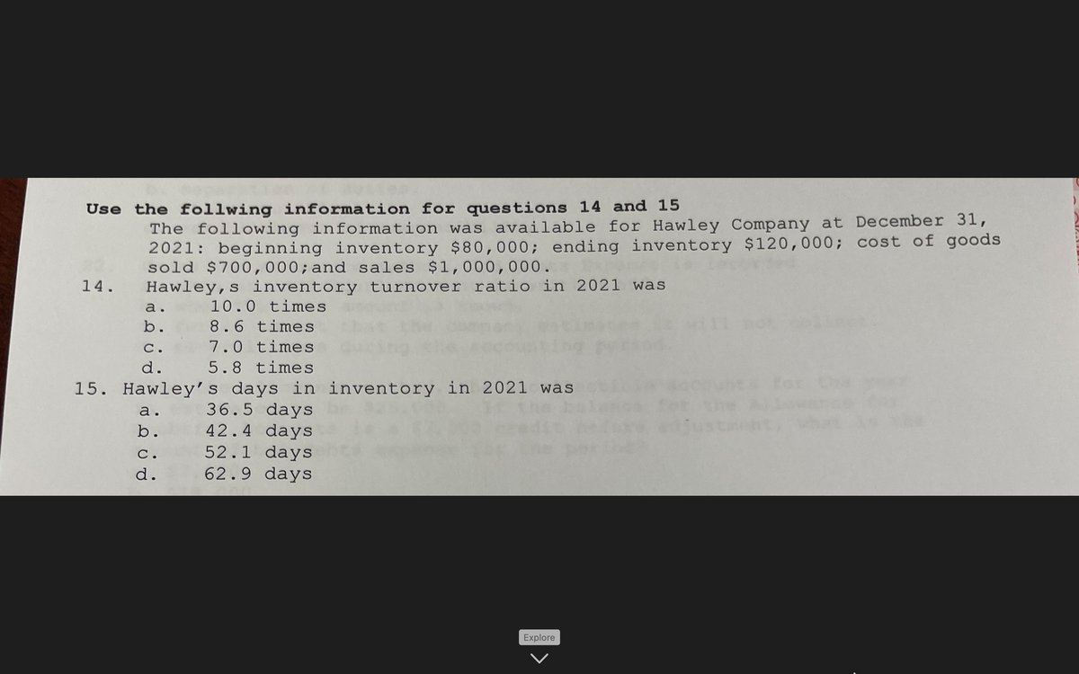 Use the follwing information for questions 14 and 15
The following information was available for Hawley Company at December 31,
2021: beginning inventory $80,000; ending inventory $120,000; cost of goods
sold $700,000; and sales $1,000,000.
Hawley, s inventory turnover ratio in 2021 was
14.
a.
10.0 times
b.
8.6 times
С.
7.0 times
d.
5.8 times
15. Hawley's days in inventory in 2021 was
For thy
36.5 days
42.4 days
52.1 days
62.9 days
а.
b.
С.
d.
Explore
