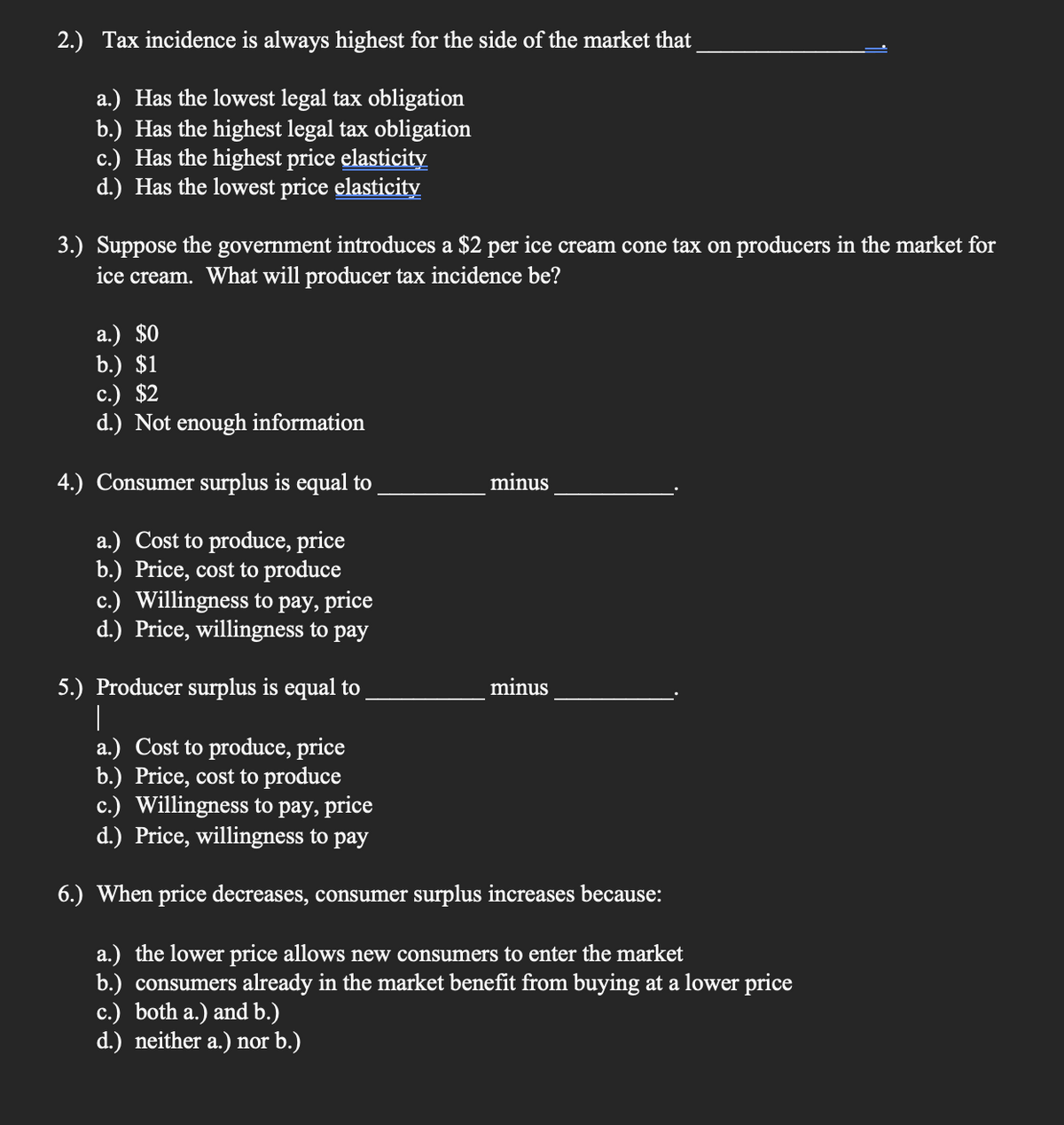 2.) Tax incidence is always highest for the side of the market that
a.) Has the lowest legal tax obligation
b.) Has the highest legal tax obligation
c.) Has the highest price elasticity
d.) Has the lowest price elasticity
3.) Suppose the government introduces a $2 per ice cream cone tax on producers in the market for
ice cream. What will producer tax incidence be?
a.) $0
b.) $1
c.) $2
d.) Not enough information
4.) Consumer surplus is equal to
minus
a.) Cost to produce, price
b.) Price, cost to produce
c.) Willingness to pay, price
d.) Price, willingness to pay
5.) Producer surplus is equal to
minus
a.) Cost to produce, price
b.) Price, cost to produce
c.) Willingness to pay, price
d.) Price, willingness to pay
6.) When price decreases, consumer surplus increases because:
a.) the lower price allows new consumers to enter the market
b.) consumers already in the market benefit from buying at a lower price
c.) both a.) and b.)
d.) neither a.) nor b.)
