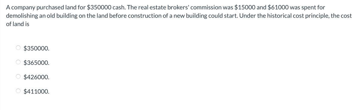 A company purchased land for $350000 cash. The real estate brokers' commission was $15000 and $61000 was spent for
demolishing an old building on the land before construction of a new building could start. Under the historical cost principle, the cost
of land is
$350000.
$365000.
$426000.
$411000.

