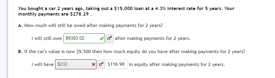 You bought a car 2 years ago, taking out a $15,000 loan at a 4.3% interest rate for 5 years. Your
monthly payments are $278.29.
A. How much will still be owed after making payments for 2 years?
after making payments for 2 years.
B. If the car's value is now $9,500 then how much equity do you have after making payments for 2 years?
XO $116.98 in equity after making payments for 2 years.
I will have $232
I will still owe $9383.02