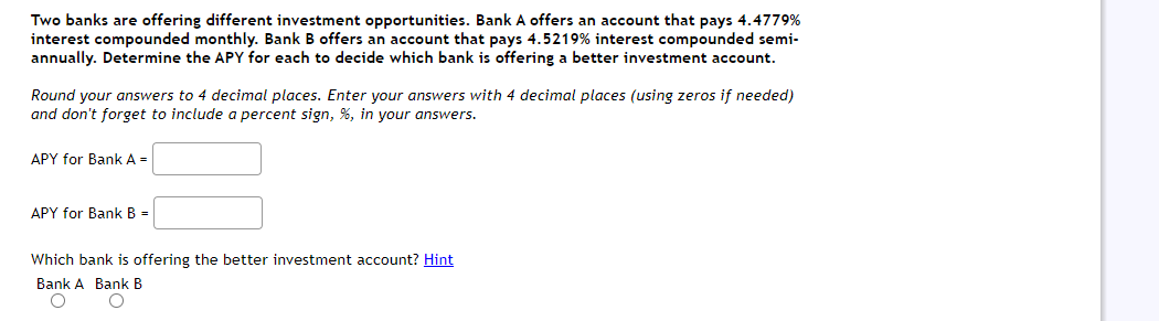Two banks are offering different investment opportunities. Bank A offers an account that pays 4.4779%
interest compounded monthly. Bank B offers an account that pays 4.5219% interest compounded semi-
annually. Determine the APY for each to decide which bank is offering a better investment account.
Round your answers to 4 decimal places. Enter your answers with 4 decimal places (using zeros if needed)
and don't forget to include a percent sign, %, in your answers.
APY for Bank A=
APY for Bank B =
Which bank is offering the better investment account? Hint
Bank A Bank B
O