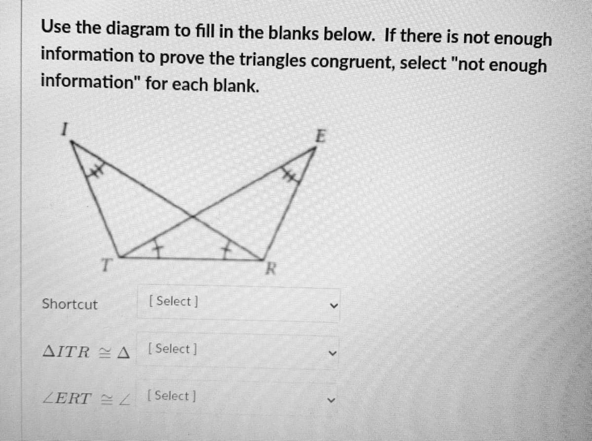 Use the diagram to fill in the blanks below. If there is not enough
information to prove the triangles congruent, select "not enough
information" for each blank.
T.
R.
Shortcut
[ Select ]
AITR A Select]
ZERT L Select)
