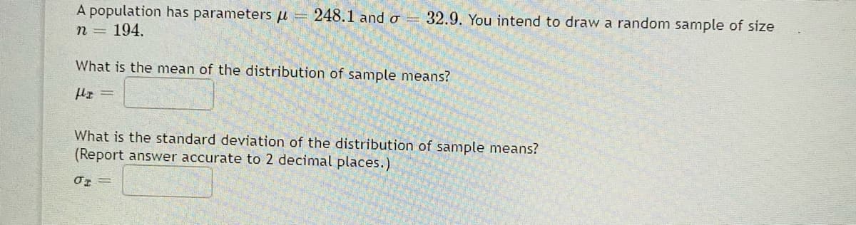 A population has parameters u = 248.1 and o 32.9. You intend to draw a random sample of size
n = 194.
What is the mean of the distribution of sample means?
What is the standard deviation of the distribution of sample means?
(Report answer accurate to 2 decimal places.)
