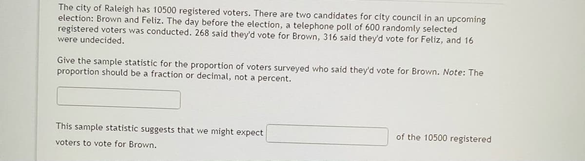 The city of Raleigh has 10500 registered voters. There are two candidates for city council in an upcoming
election: Brown and Feliz. The day before the election, a telephone poll of 600 randomly selected
registered voters was conducted. 268 said they'd vote for Brown, 316 said they'd vote for Feliz, and 16
were undecided.
Give the sample statistic for the proportion of voters surveyed who said they'd vote for Brown. Note: The
proportion should be a fraction or decimal, not a percent.
This sample statistic suggests that we might expect
of the 10500 registered
voters to vote for Brown.
