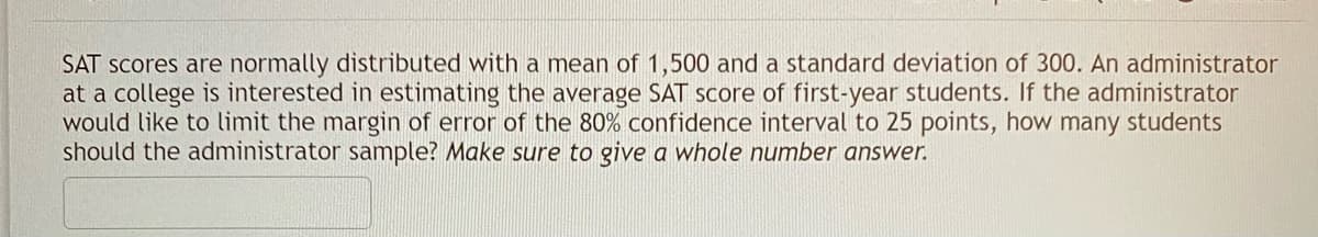 SAT scores are normally distributed with a mean of 1,500 and a standard deviation of 300. An administrator
at a college is interested in estimating the average SAT score of first-year students. If the administrator
would like to limit the margin of error of the 80% confidence interval to 25 points, how many students
should the administrator sample? Make sure to give a whole number answer.
