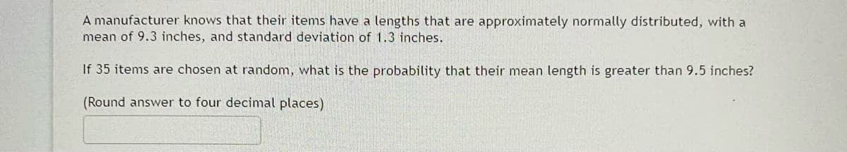 A manufacturer knows that their items have a lengths that are approximately normally distributed, with a
mean of 9.3 inches, and standard deviation of 1.3 inches.
If 35 items are chosen at random, what is the probability that their mean length is greater than 9.5 inches?
(Round answer to four decimal places)
