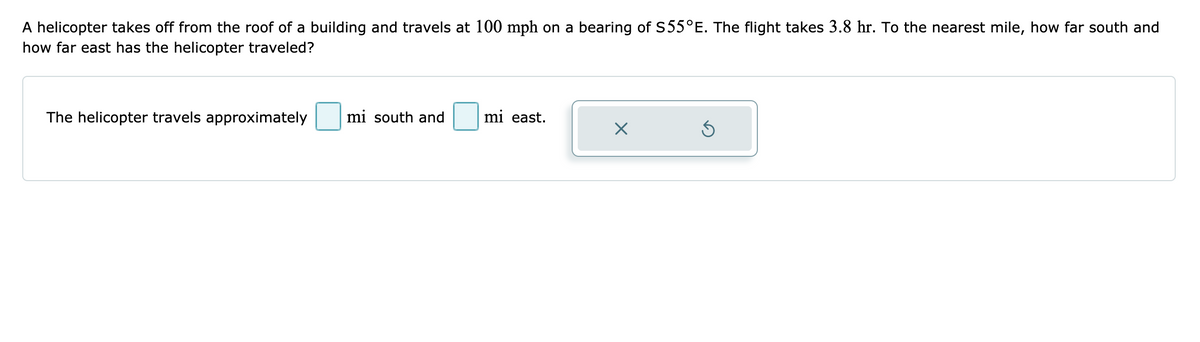A helicopter takes off from the roof of a building and travels at 100 mph on a bearing of S55°E. The flight takes 3.8 hr. To the nearest mile, how far south and
how far east has the helicopter traveled?
The helicopter travels approximately
mi south and
mi east.
