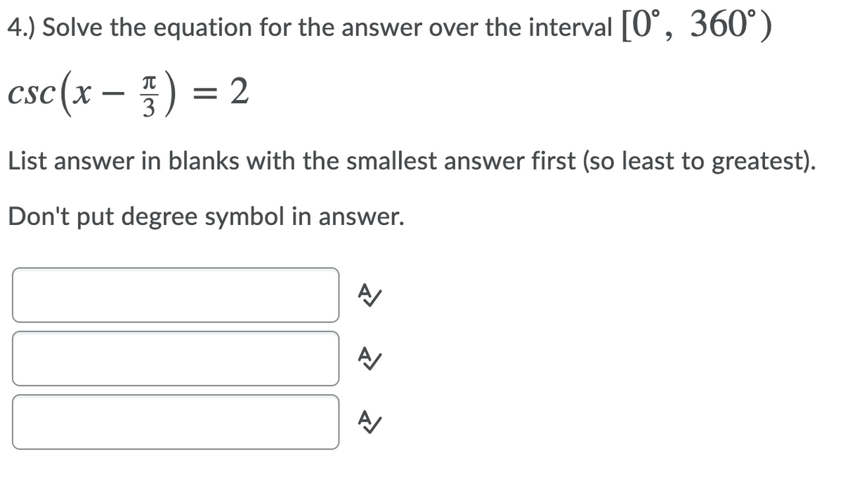 4.) Solve the equation for the answer over the interval [0°, 360°)
csc(x
-플) %3D2
List answer in blanks with the smallest answer first (so least to greatest).
Don't put degree symbol in answer.
