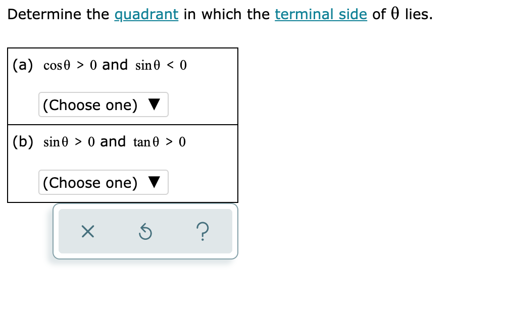 Determine the quadrant in which the terminal side of 0 lies.
(a) cos0 > 0 and sin0 << 0
(Choose one) ▼
(b) sin0 > 0 and tan0 > 0
(Choose one)
