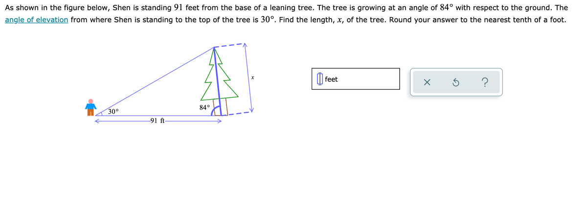 As shown in the figure below, Shen is standing 91 feet from the base of a leaning tree. The tree is growing at an angle of 84° with respect to the ground. The
angle of elevation from where Shen is standing to the top of the tree is 30°. Find the length, x, of the tree. Round your answer to the nearest tenth of a foot.
| feet
30°
84°
91 ft-

