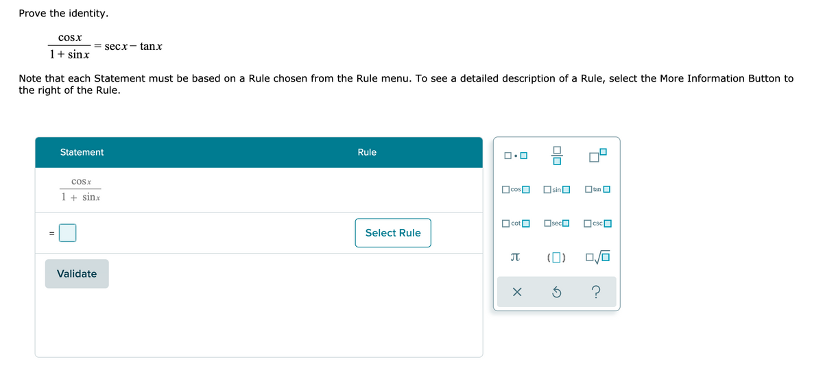 Prove the identity.
cosx
= secx-
tanx
1+ sinx
Note that each Statement must be based on a Rule chosen from the Rule menu. To see a detailed description of a Rule, select the More Information Button to
the right of the Rule.
Statement
Rule
CoSx
cos
sin
tan
1 + sinx
cot
OsecO
CSC
Select Rule
(0)
Validate
