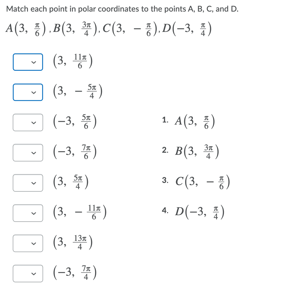 Match each point in polar coordinates to the points A, B, C, and D.
A(3, ),B(3,
*).C(3, – %), D(-3, )
6
4
(3, 등)
11T
6.
(3, - *)
(3, –
5T
(-3, )
1. A(3, %)
(-3, )
2. B(3, *)
4
(3, )
3. C(3, – })
IT
4
(3, – )
11n
6
4. D(-3, )
(3, *)
13T
4
(-3, 4)
