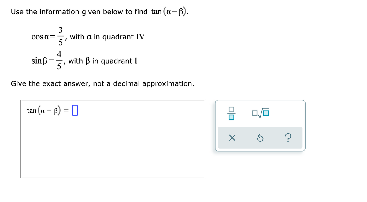 Use the information given below to find tan(a-B).
|
3
with a in quadrant IV
5
cOS a=
4
sinß:
with B in quadrant I
5
Give the exact answer, not a decimal approximation.
tan (a - B) = |
