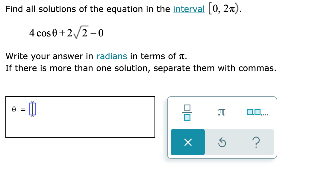 Find all solutions of the equation in the interval [0, 2x).
4 cos 0+2/2 =0
Write your answer in radians in terms of T.
If there is more than one solution, separate them with commas.
0,0,.
