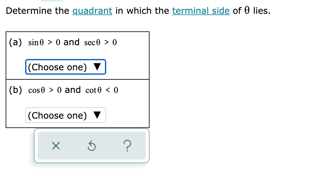 Determine the quadrant in which the terminal side of 0 lies.
(a) sine > 0 and sece > 0
(Choose one) ▼
(b) cose > 0 and cot0 < 0
(Choose one)
