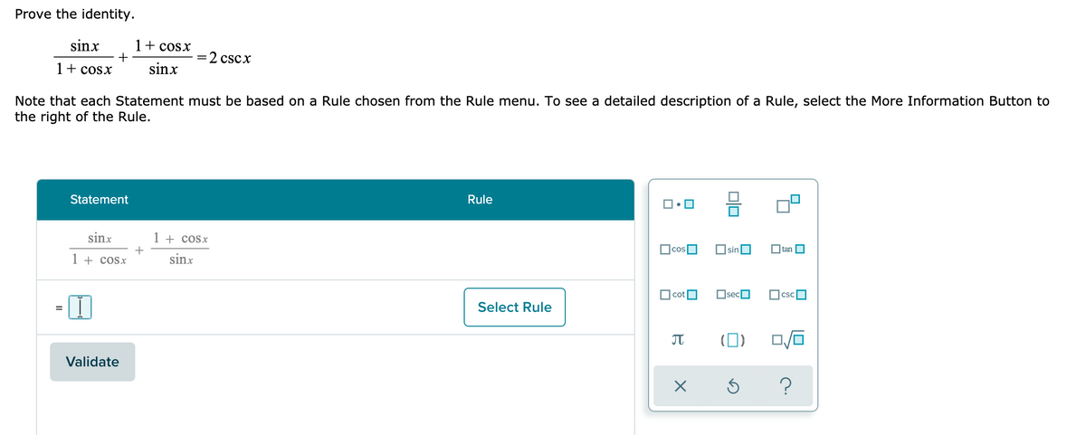 Prove the identity.
sinx
1+ cosx
=2 cscx
1+ cosx
sinx
Note that each Statement must be based on a Rule chosen from the Rule menu. To see a detailed description of a Rule, select the More Information Button to
the right of the Rule.
Statement
Rule
sinx
1 + cosx
cos
Osin
O tan
1 + cosx
sinx
cot
OsecO
csc
Select Rule
(0)
Validate
