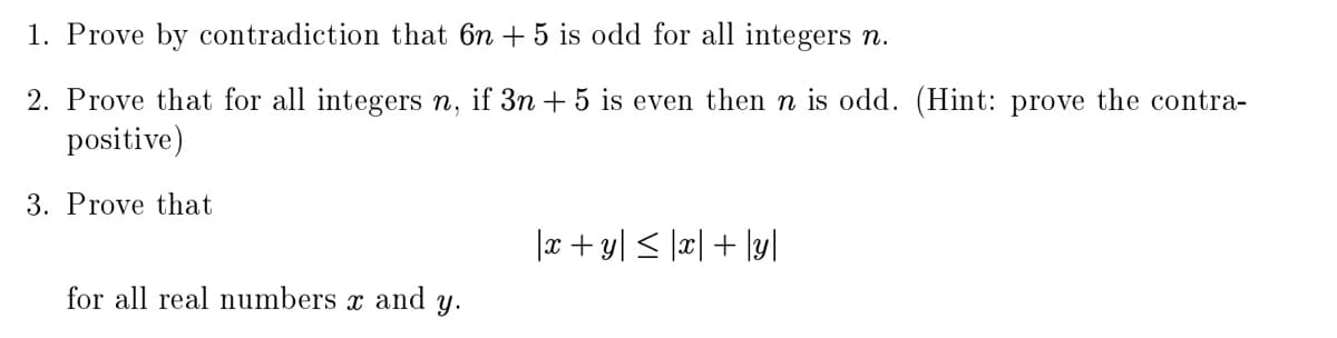 1. Prove by contradiction that 6n + 5 is odd for all integers n.
2. Prove that for all integers n, if 3n + 5 is even then n is odd. (Hint: prove the contra-
positive)
3. Prove that
|x+ y| < \x| + \y]
for all real numbers
and
y.
