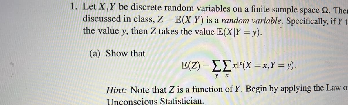 1. Let X,Y be discrete random variables on a finite sample space 2. Ther
discussed in class, Z= E(X|Y) is a random variable. Specifically, if Y t-
the value y, then Z takes the value E(X|Y =y).
(a) Show that
E(Z) = EE*P(X = x,Y = y).
у х
Hint: Note that Z is a function of Y. Begin by applying the Law o
Unconscious Statistician.
