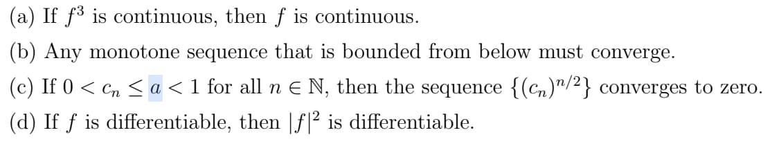 (a) If f³ is continuous, then f is continuous.
(b) Any monotone sequence that is bounded from below must converge.
(c) If 0 < cn < a < 1 for all n € N, then the sequence {(cn)/2} converges to zero.
(d) If f is differentiable, then [f|² is differentiable.